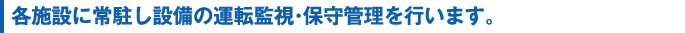 各施設に常駐し設備の運転監視・保守管理を行います。