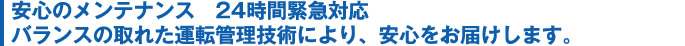 安心のメンテナンス 24時間緊急対応バランスの取れた運転管理技術により、安心をお届けします。